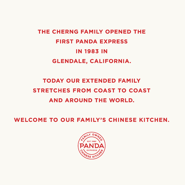The Cherng family opened the first Panda Express in1983 in Glendale, CA. Today our extended family stretches from coast to coast and around the world. Welcome to our Chinese kitchen