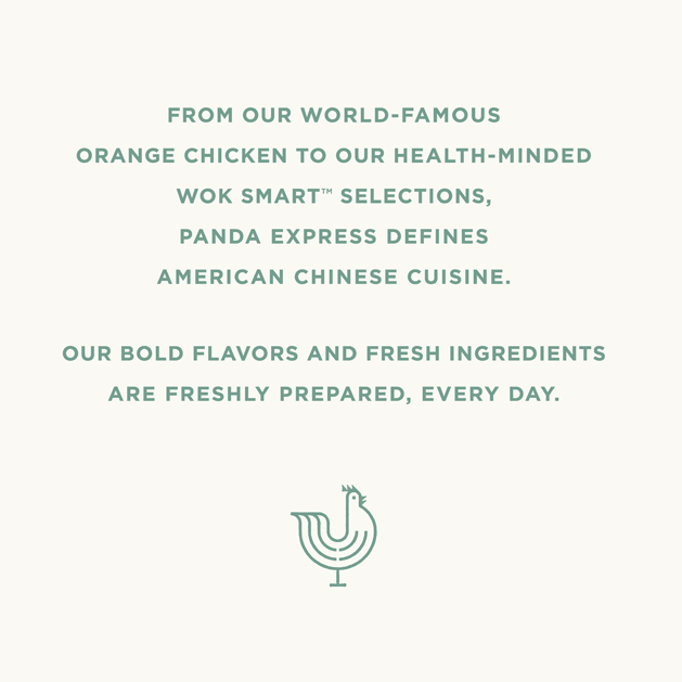 From our world-famous orange chicken to our health-minded Wok Smart selections, Panda Express defines American Chinese cuisine. Our bold flavors and fresh ingredients are freshly prepared, every day.